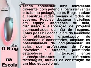 O Blog  na  Escola Visando apresentar uma ferramenta diferente, com potencial para reinventar o trabalho pedagógico os Blogs ajudam a construir redes sociais e redes de saberes. Pode-se destacar trabalhos em equipe, anotações de aula, discussão e elaboração de projetos acompanhados ou não de imagens. Estas possibilidades, além da facilidade de utilização, organização de conteúdos e comentários, ampliam as possibilidades de complementar as aulas dos professores de forma inovadora e atraente, permitindo estabelecer a interação entre alunos/professores e diferentes tecnologias, através da construção de um blog educacional.  
