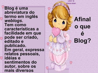 Afinal o que é Blog? Blog é uma abreviatura do termo em inglês  weblogs.   Tem como características a facilidade em que pode ser criado, editado e publicado.  Em geral, expressa relatos pessoais, idéias e sentimentos do autor, sobre os mais diversos assuntos e áreas.   