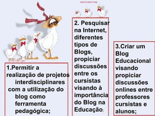 1.Permitir a  realização de projetos interdisciplinares com a utilização do blog como ferramenta pedagógica; 2. Pesquisar na Internet, diferentes tipos de Blogs, propiciar discussões entre os cursistas visando à importância do Blog na Educação ; 3.Criar um Blog Educacional visando propiciar discussões onlines entre professores cursistas e alunos; 