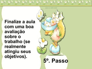 5º. Passo Finalize a aula com uma boa avaliação sobre o trabalho (se realmente atingiu seus objetivos). 