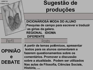 Sugestão de produções DICIONÁRIOSÀ MODA DO ALUNO Pesquisa de campo para escrever e traduzir as gírias da galera. REGIONAL  IDIOMA DIFERENTE A partir de temas polêmicos, apresentar textos para os alunos comentarem e  fazerem questionamentos sobre os  comentários. Promover a discussão  sobre a atualidade.  Podem ser utilizados  Nas aulas de Filosofia, Ciências Sociais, História,  ... OPINIÃO e  DEBATE  