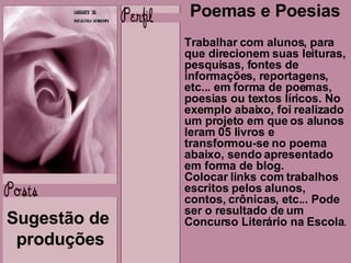 Sugestão de  produções Poemas e Poesias Trabalhar com alunos, para que direcionem suas leituras, pesquisas, fontes de informações, reportagens, etc... em forma de poemas, poesias ou textos líricos. No exemplo abaixo, foi realizado um projeto em que os alunos leram 05 livros e transformou-se no poema  abaixo, sendo apresentado em forma de blog.  Colocar links com trabalhos escritos pelos alunos, contos, crônicas, etc... Pode ser o resultado de um Concurso Literário na Escola .  