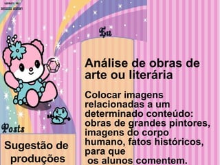 Sugestão de  produções Análise de obras de arte ou literária Colocar imagens relacionadas a um determinado conteúdo: obras de grandes pintores, imagens do corpo humano, fatos históricos, para que os alunos comentem. 