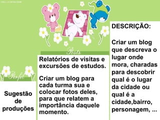 Sugestão de produções Relatórios de visitas e excursões de estudos. Criar um blog para cada turma sua e colocar fotos deles, para que relatem a importância daquele momento. DESCRIÇÃO: Criar um blog que descreva o lugar onde mora, charadas para descobrir qual é o lugar da cidade ou qual é a cidade,bairro, personagem, ... 