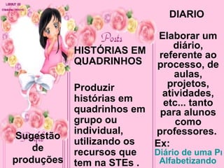 Sugestão de produções HISTÓRIAS EM QUADRINHOS Produzir histórias em quadrinhos em grupo ou individual, utilizando os recursos que tem na STEs . DIÁRIO  Elaborar um diário, referente ao processo, de aulas, projetos, atividades, etc... tanto para alunos como professores.  Ex:  Diário de uma Professora   Alfabetizando     