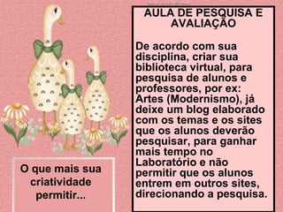 O que mais sua criatividade permitir... AULA DE PESQUISA E AVALIAÇÃO De acordo com sua disciplina, criar sua biblioteca virtual, para pesquisa de alunos e professores, por ex: Artes (Modernismo), já deixe um blog elaborado com os temas e os sites que os alunos deverão pesquisar, para ganhar mais tempo no Laboratório e não permitir que os alunos entrem em outros sites, direcionando a pesquisa.  