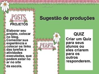 Sugestão de produções QUIZ Criar um Quiz para seus alunos ou eles criarem para os outros  r esponderem. .  PROJETOS  Elaborar seu projeto, colocar no blog. Comentar sua experiência e colocar os links das tarefas e atividades executadas, que podem estar no ar no site  da escola.  
