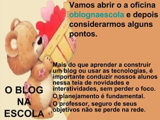 Vamos abrir o a oficina  oblognaescola  e depois considerarmos alguns pontos. O BLOG NA  ESCOL A Mais do que aprender a construir um blog ou usar as tecnologias, é importante conduzir nossos alunos nessa teia de novidades e interatividades, sem perder o foco.  O planejamento é fundamental.  O professor, seguro de seus objetivos não se perde na rede.  
