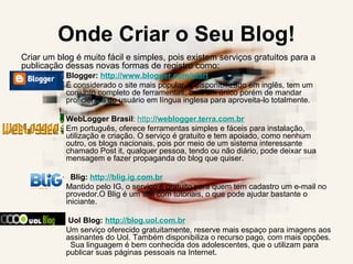 Onde Criar o Seu Blog! Criar um blog é muito fácil e simples, pois existem serviços gratuitos para a publicação dessas novas formas de registro como:  Blogger:  http://www.blogger.com/start   É considerado o site mais popular, é disponibilizado em inglês, tem um conjunto completo de ferramentas, com um único porém de mandar proficiência do usuário em língua inglesa para aproveita-lo totalmente.       WebLogger Brasil :  http ://weblogger.terra.com.br Em português, oferece ferramentas simples e fáceis para instalação, utilização e criação. O serviço é gratuito e tem apoiado, como nenhum outro, os blogs nacionais, pois por meio de um sistema interessante chamado Post it, qualquer pessoa, tendo ou não diário, pode deixar sua mensagem e fazer propaganda do blog que quiser.     Blig:  http://blig.ig.com.br   Mantido pelo IG, o serviço é gratuito para quem tem cadastro um e-mail no provedor.O Blig é um site com tutoriais, o que pode ajudar bastante o iniciante.    Uol Blog:  http://blog.uol.com.br   Um serviço oferecido gratuitamente, reserve mais espaço para imagens aos assinantes do Uol. Também disponibiliza o recurso pago, com mais opções.   Sua linguagem é bem conhecida dos adolescentes, que o utilizam para publicar suas páginas pessoais na Internet.  