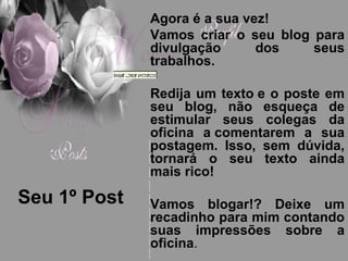 Seu 1º Post Agora é a sua vez! Vamos criar o seu blog para divulgação dos seus trabalhos. Redija um texto e o poste em seu blog, não esqueça de estimular seus colegas da oficina a comentarem a sua postagem. Isso, sem dúvida, tornará o seu texto ainda mais rico! Vamos blogar!? Deixe um recadinho para mim contando suas impressões sobre a oficina . 
