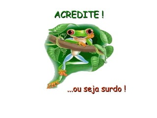 ACREDITE !   ...ou seja surdo ! 