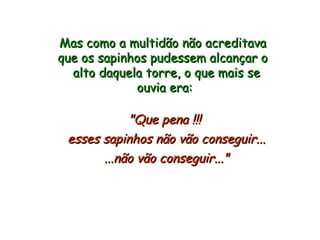 Mas como a multidão não acreditava que os sapinhos pudessem alcançar o  alto daquela torre, o que mais se ouvia era: "Que pena !!!  esses sapinhos não vão conseguir... ...não vão conseguir..." 