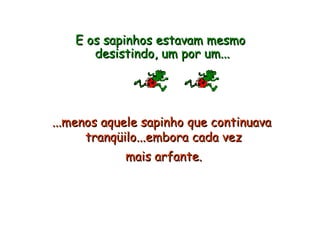 E os sapinhos estavam mesmo  desistindo, um por um... ...menos aquele sapinho que continuava  tranqüilo...embora cada vez  mais arfante.   