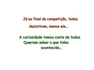 Já ao final da competição, todos desistiram, menos ele...   A curiosidade tomou conta de todos.  Queriam saber o que tinha  acontecido... 