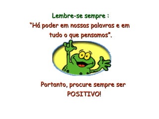 Lembre-se sempre : “ Há poder em nossas palavras e em  tudo o que pensamos”. Portanto, procure sempre ser POSITIVO! 