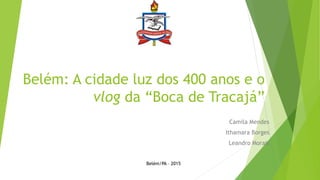 Belém: A cidade luz dos 400 anos e o
vlog da “Boca de Tracajá”
Camila Mendes
Ithamara Borges
Leandro Morais
Belém/PA – 2015
 