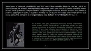 10
Além disso, é possível percebemos que essa outra personalidade adquirida pelo Dr. Jekyll ao
transformar-se em monstro, era algo desejável por ele, talvez pelo fato de o mesmo viver sob o tédio
da vida social que levava, até por conta da sua própria personalidade. Pois no início da obra, vemos a
partir da descrição do autor, o quanto o médico era um sujeito reservado “um homem sisudo que
nunca sorria; frio, comedido e envergonhado na hora de falar” (STERVENSON, 2019, p. 7).
Eu da minha parte, pela natureza da minha vida, avancei infalivelmente
numa direção e numa única direção. Foi pelo lado moral e por mim
mesmo que aprendi a reconhecer a dualidade completa e primitiva do
homem. Vi que, duas naturezas que competiam no campo da minha
consciência, mesmo que eu pudesse ser considerado corretamente uma
coisa ou outra, seria apenas porque eu era radicalmente ambas, e desde
cedo, mesmo antes do curso das minhas descobertas científicas ter
começado a sugerir a possibilidade mais evidente de tal milagre, aprendi
a considerar com prazer, como um devaneio amado, o pensamento da
separação desses elementos. STERVENSON, 2019, 76-77).
 