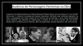 Ausência de Personagens Femininas na Obra
12
A doutora em história doutora em história Rossana Pinheiro-Jones, em sua coluna no “Livro & café”
afirma que “o romance é povoado por figuras masculinas. Somente duas mulheres aparecem na
obra: a empregada com maus modos de um homem que se esconde; e uma mulher apresentada
como histérica, que desmaia ao testemunhar a prática de um crime ocorrido sob sua janela”.
Sendo assim, evidente que as mesmas, além de esquecidas, quando aparecem, são como loucas.
 