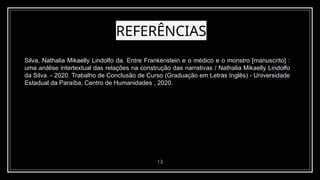 REFERÊNCIAS
13
Silva, Nathalia Mikaelly Lindolfo da. Entre Frankenstein e o médico e o monstro [manuscrito] :
uma análise intertextual das relações na construção das narrativas / Nathalia Mikaelly Lindolfo
da Silva. - 2020. Trabalho de Conclusão de Curso (Graduação em Letras Inglês) - Universidade
Estadual da Paraíba, Centro de Humanidades , 2020.
 