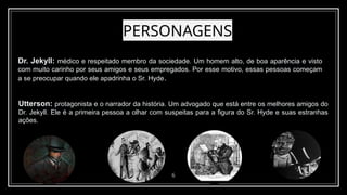 PERSONAGENS
6
Dr. Jekyll: médico e respeitado membro da sociedade. Um homem alto, de boa aparência e visto
com muito carinho por seus amigos e seus empregados. Por esse motivo, essas pessoas começam
a se preocupar quando ele apadrinha o Sr. Hyde.
Utterson: protagonista e o narrador da história. Um advogado que está entre os melhores amigos do
Dr. Jekyll. Ele é a primeira pessoa a olhar com suspeitas para a figura do Sr. Hyde e suas estranhas
ações.
 