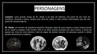 PERSONAGENS
7
Lanyon: outro grande amigo do Dr. Jekyll, e ao lado de Utterson, faz parte de seu ciclo de
confiança. Durante a trama, recebe uma carta de Jekyll, e nela contém informações que ele não
gosta de maneira alguma.
Sr. Hyde: um homem de aparência estranha. Ninguém sabe de suas origens e quais motivos levam
ao dr. Jekyll a proteger esse homem. Ele é um tanto quanto grosseiro em seus modos, a ponto de
passar por cima de uma menina e não se capaz de prestar socorro. As pessoas quando o olham
sentem desconforto e calafrios.
 