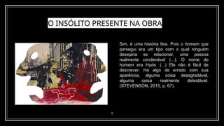 O INSÓLITO PRESENTE NA OBRA
9
Sim, é uma história feia. Pois o homem que
persegui era um tipo com o qual ninguém
desejaria se relacionar, uma pessoa
realmente condenável (...). O nome do
homem era Hyde. (...) Ele não é fácil de
descrever. Há algo de errado com sua
aparência, alguma coisa desagradável,
alguma coisa realmente detestável.
(STEVENSON, 2015, p. 67).
 
