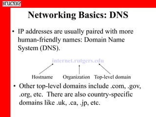 Networking Basics: DNS
• IP addresses are usually paired with more
  human-friendly names: Domain Name
  System (DNS).
              internet.rutgers.edu

      Hostname    Organization Top-level domain
• Other top-level domains include .com, .gov,
  .org, etc. There are also country-specific
  domains like .uk, .ca, .jp, etc.
 