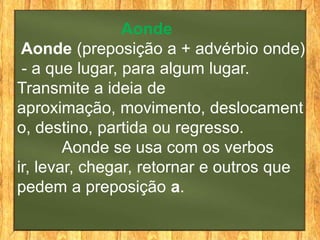 Aonde
 Aonde (preposição a + advérbio onde)
 - a que lugar, para algum lugar.
Transmite a ideia de
aproximação, movimento, deslocament
o, destino, partida ou regresso.
        Aonde se usa com os verbos
ir, levar, chegar, retornar e outros que
pedem a preposição a.
 
