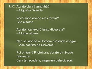 Ex: Aonde ela irá amanhã?
    - A Iguaba Grande.

    Você sabe aonde eles foram?
    - Ao cinema.

    Aonde nos levará tanta discórdia?
    - A lugar algum.

    Não sei aonde o Homem pretende chegar...
    - Aos confins do Universo.

    Fui ontem à Prefeitura, aonde em breve
    retornarei.
    Sem ter aonde ir, vagavam pela cidade.
 