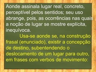 Aonde assinala lugar real, concreto,
perceptível pelos sentidos; seu uso
abrange, pois, as ocorrências nas quais
a noção de lugar se mostre explícita,
inequívoca.
       Usa-se aonde se, na construção
frasal (enunciado), existir a concepção
de destino, subentendendo o
deslocamento de um lugar para outro,
em frases com verbos de movimento:
 