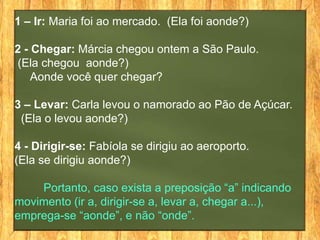 1 – Ir: Maria foi ao mercado. (Ela foi aonde?)

2 - Chegar: Márcia chegou ontem a São Paulo.
(Ela chegou aonde?)
    Aonde você quer chegar?

3 – Levar: Carla levou o namorado ao Pão de Açúcar.
 (Ela o levou aonde?)

4 - Dirigir-se: Fabíola se dirigiu ao aeroporto.
(Ela se dirigiu aonde?)

    Portanto, caso exista a preposição “a” indicando
movimento (ir a, dirigir-se a, levar a, chegar a...),
emprega-se “aonde”, e não “onde”.
 