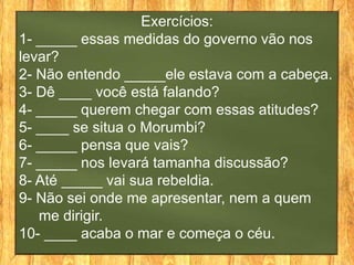 Exercícios:
1- _____ essas medidas do governo vão nos
levar?
2- Não entendo _____ele estava com a cabeça.
3- Dê ____ você está falando?
4- _____ querem chegar com essas atitudes?
5- ____ se situa o Morumbi?
6- _____ pensa que vais?
7- _____ nos levará tamanha discussão?
8- Até _____ vai sua rebeldia.
9- Não sei onde me apresentar, nem a quem
   me dirigir.
10- ____ acaba o mar e começa o céu.
 