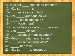 11- Não sei ____ começar a procurar.
12- Não sei _____ ir.
13- ____ está seu orgulho?
14- Irei _____ quer que eu vá.
15- _____ ele foi tão cedo?
16- ____ você mora?
17- Ele visitará a cidade ____ nasceu.
18- Vou _____ ele for.
19- ____ coloquei meus sapatos?
20- Moro ____ nãomora ninguém.
21- ____ estão os candidatos?
22- _____ nos leva?
23- Não sei ____ te encontrar.
 