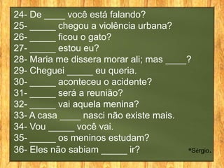 24- De ____ você está falando?
25- _____ chegou a violência urbana?
26- _____ ficou o gato?
27- _____ estou eu?
28- Maria me dissera morar ali; mas ____?
29- Cheguei _____ eu queria.
30- _____ aconteceu o acidente?
31- _____ será a reunião?
32- _____ vai aquela menina?
33- A casa ____ nasci não existe mais.
34- Vou _____ você vai.
35- _____ os meninos estudam?
36- Eles não sabiam _____ ir?           ®Sérgio.
 