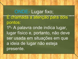 ONDE- Lugar fixo;
É chamada a atenção para dois
pontos:
1º- A palavra onde indica lugar,
lugar físico e, portanto, não deve
ser usada em situações em que
a ideia de lugar não esteja
presente.
 