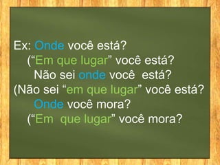Ex: Onde você está?
  (“Em que lugar” você está?
    Não sei onde você está?
(Não sei “em que lugar” você está?
    Onde você mora?
  (“Em que lugar” você mora?
 