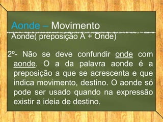 Aonde – Movimento
 Aonde( preposição A + Onde)

2º- Não se deve confundir onde com
  aonde. O a da palavra aonde é a
  preposição a que se acrescenta e que
  indica movimento, destino. O aonde só
  pode ser usado quando na expressão
  existir a ideia de destino.
 