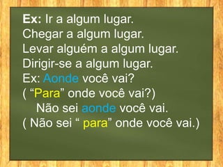 Ex: Ir a algum lugar.
Chegar a algum lugar.
Levar alguém a algum lugar.
Dirigir-se a algum lugar.
Ex: Aonde você vai?
( “Para” onde você vai?)
   Não sei aonde você vai.
( Não sei “ para” onde você vai.)
 