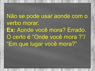 Não se pode usar aonde com o
verbo morar.
Ex: Aonde você mora? Errado.
O certo é “Onde você mora ?”/
“Em que lugar você mora?”
 