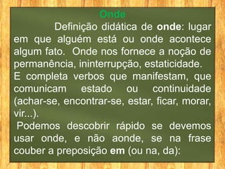 Onde
         Definição didática de onde: lugar
em que alguém está ou onde acontece
algum fato. Onde nos fornece a noção de
permanência, ininterrupção, estaticidade.
E completa verbos que manifestam, que
comunicam estado ou continuidade
(achar-se, encontrar-se, estar, ficar, morar,
vir...).
 Podemos descobrir rápido se devemos
usar onde, e não aonde, se na frase
couber a preposição em (ou na, da):
 