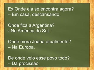 Ex:Onde ela se encontra agora?
– Em casa, descansando.

Onde fica a Argentina?
- Na América do Sul.

Onde mora Joana atualmente?
– Na Europa.

De onde veio esse povo todo?
– Da procissão.
 