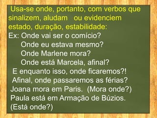 Usa-se onde, portanto, com verbos que
sinalizem, aludam ou evidenciem
estado, duração, estabilidade:
Ex: Onde vai ser o comício?
     Onde eu estava mesmo?
     Onde Marlene mora?
     Onde está Marcela, afinal?
  E enquanto isso, onde ficaremos?!
  Afinal, onde passaremos as férias?
 Joana mora em Paris. (Mora onde?)
 Paula está em Armação de Búzios.
 (Está onde?)
 