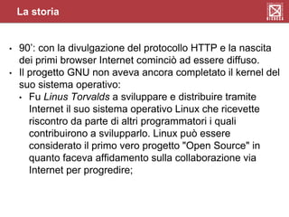 • 90’: con la divulgazione del protocollo HTTP e la nascita
dei primi browser Internet cominciò ad essere diffuso.
• Il progetto GNU non aveva ancora completato il kernel del
suo sistema operativo:
• Fu Linus Torvalds a sviluppare e distribuire tramite
Internet il suo sistema operativo Linux che ricevette
riscontro da parte di altri programmatori i quali
contribuirono a svilupparlo. Linux può essere
considerato il primo vero progetto "Open Source" in
quanto faceva affidamento sulla collaborazione via
Internet per progredire;
La storia
 