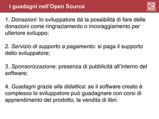 I guadagni nell’Open Source
1. Donazioni: lo sviluppatore dà la possibilità di fare delle
donazioni come ringraziamento o incoraggiamento per
ulteriore sviluppo;
2. Servizio di supporto a pagamento: si paga il supporto
dello sviluppatore;
3. Sponsorizzazione: presenza di pubblicità all’interno del
software;
4. Guadagni grazie alla didattica: se il software creato è
complesso lo sviluppatore può guadagnare con corsi di
apprendimento del prodotto, la vendita di libri.
 