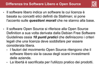 Differenza tra Software Libero e Open Source
• Il software libero indica un software la cui licenza è
basata su concetti etici definiti da Stallman; si pone
l'accento sulle questioni morali che ne stanno alla base.
• Il software Open Source si riferisce alla Open Source
Definition a sua volta derivata dalla Debian Free Software
Guidelines ossia 10 punti pratici che definiscono i criteri
legali che una licenza deve soddisfare per essere
considerata libera.
• I fautori del movimento Open Source ritengono che il
software libero sia la causa degli scarsi investimenti
delle aziende.
• La libertà è sacrificata per l'utilizzo pratico dei prodotti.
 