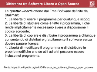 Differenza tra Software Libero e Open Source
Le quattro libertà offerte dal Free Software definite da
Stallman:
1. La libertà di usare il programma per qualunque scopo;
2. La libertà di studiare come è fatto il programma, il che
rende implicitamente necessario avere a disposizione il
codice sorgente;
3. La libertà di copiare e distribuire il programma a chiunque
consentendo di distribuire gratuitamente il software senza
dovere pagare licenze;
4. Libertà di modificare il programma e di distribuire le
proprie modifiche che se utili ad altri possono essere
incluse nel programma.
Fonte: https://it.wikipedia.org/wiki/Differenza_tra_software_libero_e_open_source
 