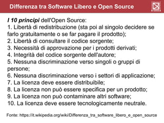 Differenza tra Software Libero e Open Source
I 10 principi dell'Open Source:
1. Libertà di redistribuzione (sta poi al singolo decidere se
farlo gratuitamente o se far pagare il prodotto);
2. Libertà di consultare il codice sorgente;
3. Necessità di approvazione per i prodotti derivati;
4. Integrità del codice sorgente dell'autore;
5. Nessuna discriminazione verso singoli o gruppi di
persone;
6. Nessuna discriminazione verso i settori di applicazione;
7. La licenza deve essere distribuibile;
8. La licenza non può essere specifica per un prodotto;
9. La licenza non può contaminare altri software;
10. La licenza deve essere tecnologicamente neutrale.
Fonte: https://it.wikipedia.org/wiki/Differenza_tra_software_libero_e_open_source
 