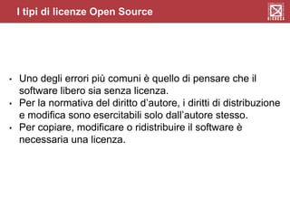 I tipi di licenze Open Source
• Uno degli errori più comuni è quello di pensare che il
software libero sia senza licenza.
• Per la normativa del diritto d’autore, i diritti di distribuzione
e modifica sono esercitabili solo dall’autore stesso.
• Per copiare, modificare o ridistribuire il software è
necessaria una licenza.
 