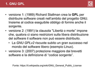 1. GNU GPL
• versione 1: (1989) Richard Stallman crea la GPL per
distribuire software creati nell’ambito del progetto GNU.
Insieme al codice eseguibile obbligo di fornire anche il
sorgente.
• versione 2: (1991) la clausola "Libertà o morte” impone
che, qualora ci siano restrizioni sulla libera distribuzione
del software il software non può essere distribuito.
• La GNU GPLv2 riscuote subito un gran successo nel
mondo del software libero (esempio Linux).
• versione 3: (2007) protezione maggiore dai brevetti
software e la definizione di “codice sorgente”.
Fonte: https://it.wikipedia.org/wiki/GNU_General_Public_License
 