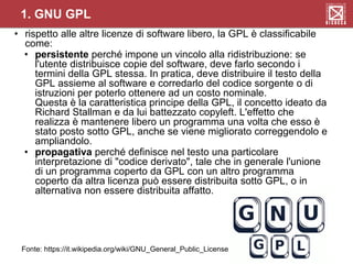 • rispetto alle altre licenze di software libero, la GPL è classificabile
come:
• persistente perché impone un vincolo alla ridistribuzione: se
l'utente distribuisce copie del software, deve farlo secondo i
termini della GPL stessa. In pratica, deve distribuire il testo della
GPL assieme al software e corredarlo del codice sorgente o di
istruzioni per poterlo ottenere ad un costo nominale.
Questa è la caratteristica principe della GPL, il concetto ideato da
Richard Stallman e da lui battezzato copyleft. L'effetto che
realizza è mantenere libero un programma una volta che esso è
stato posto sotto GPL, anche se viene migliorato correggendolo e
ampliandolo.
• propagativa perché definisce nel testo una particolare
interpretazione di "codice derivato", tale che in generale l'unione
di un programma coperto da GPL con un altro programma
coperto da altra licenza può essere distribuita sotto GPL, o in
alternativa non essere distribuita affatto.
1. GNU GPL
Fonte: https://it.wikipedia.org/wiki/GNU_General_Public_License
 